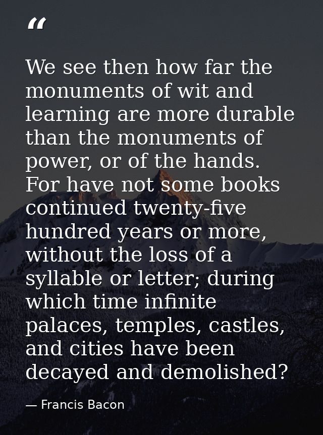 We see then how far the monuments of wit and learning are more durable than the monuments of power, or of the hands. For — Francis Bacon