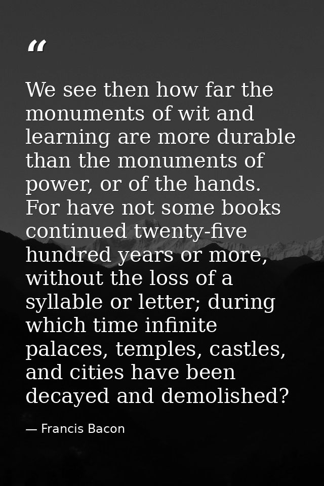 We see then how far the monuments of wit and learning are more durable than the monuments of power, or of the hands. For — Francis Bacon