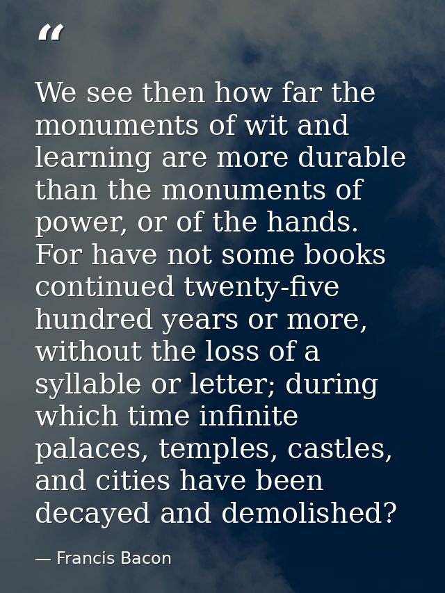 We see then how far the monuments of wit and learning are more durable than the monuments of power, or of the hands. For — Francis Bacon
