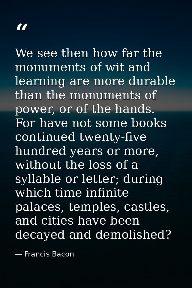 We see then how far the monuments of wit and learning are more durable than the monuments of power, or of the hands. For — Francis Bacon