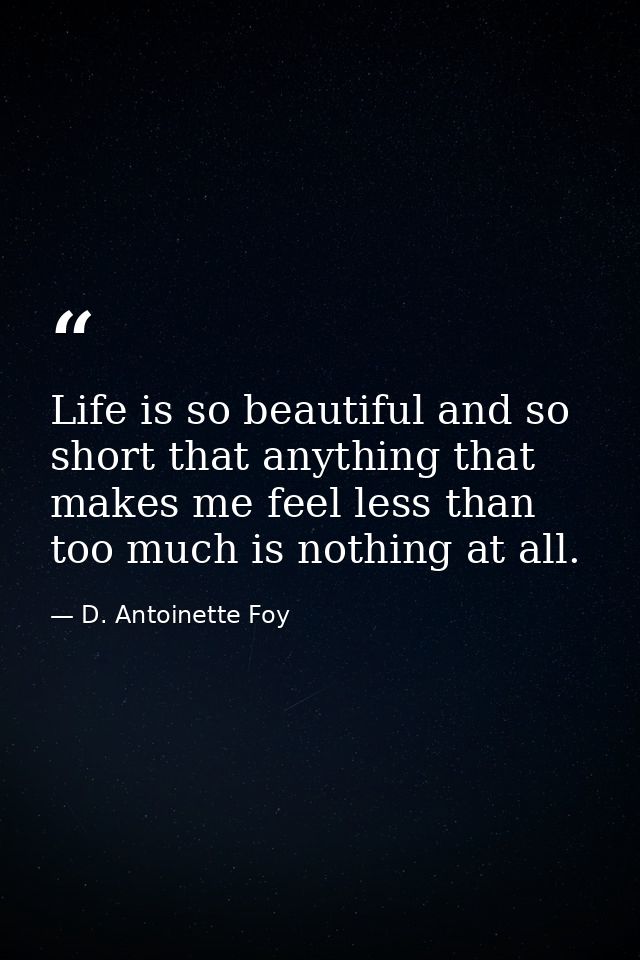 Life is so beautiful and so short that anything that makes me feel less than too much is nothing at all. — D. Antoinette Foy
