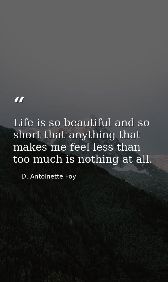 Life is so beautiful and so short that anything that makes me feel less than too much is nothing at all. — D. Antoinette Foy