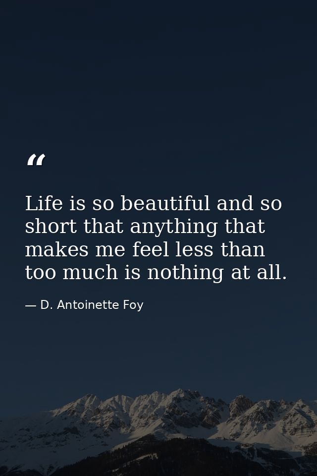 Life is so beautiful and so short that anything that makes me feel less than too much is nothing at all. — D. Antoinette Foy