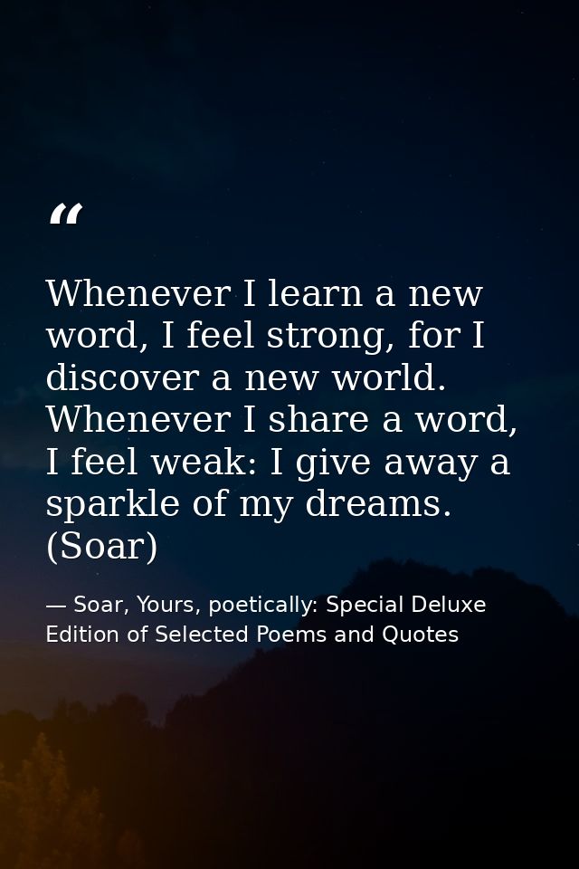 Whenever I learn a new word, I feel strong, for I discover a new world. Whenever I share a word, I feel weak: I give awa — Soar, Yours, poetically: Special Deluxe Edition of Selected Poems and Quotes