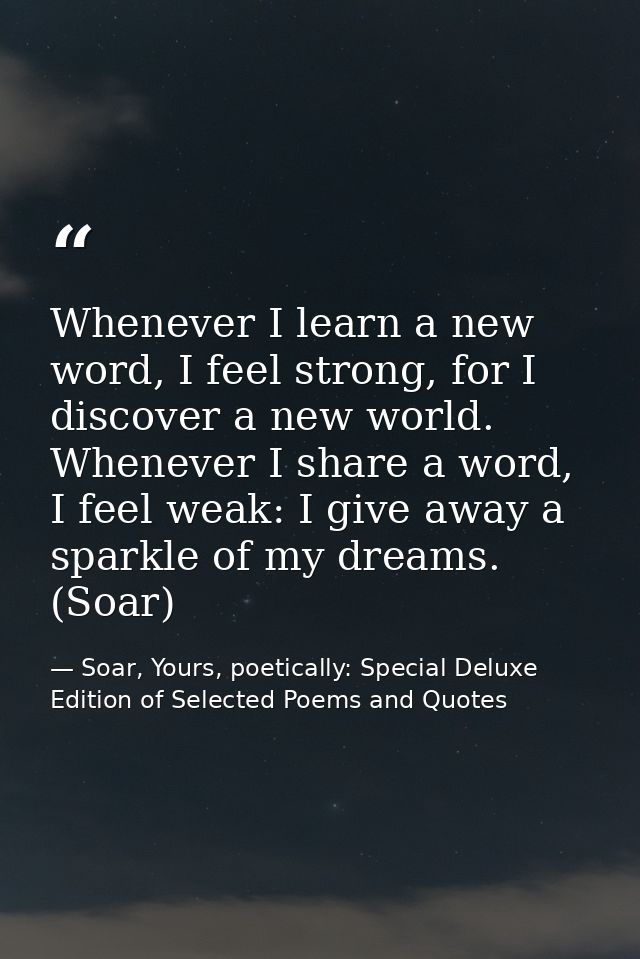 Whenever I learn a new word, I feel strong, for I discover a new world. Whenever I share a word, I feel weak: I give awa — Soar, Yours, poetically: Special Deluxe Edition of Selected Poems and Quotes