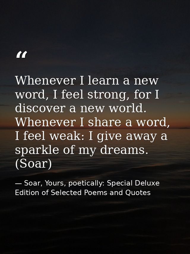 Whenever I learn a new word, I feel strong, for I discover a new world. Whenever I share a word, I feel weak: I give awa — Soar, Yours, poetically: Special Deluxe Edition of Selected Poems and Quotes