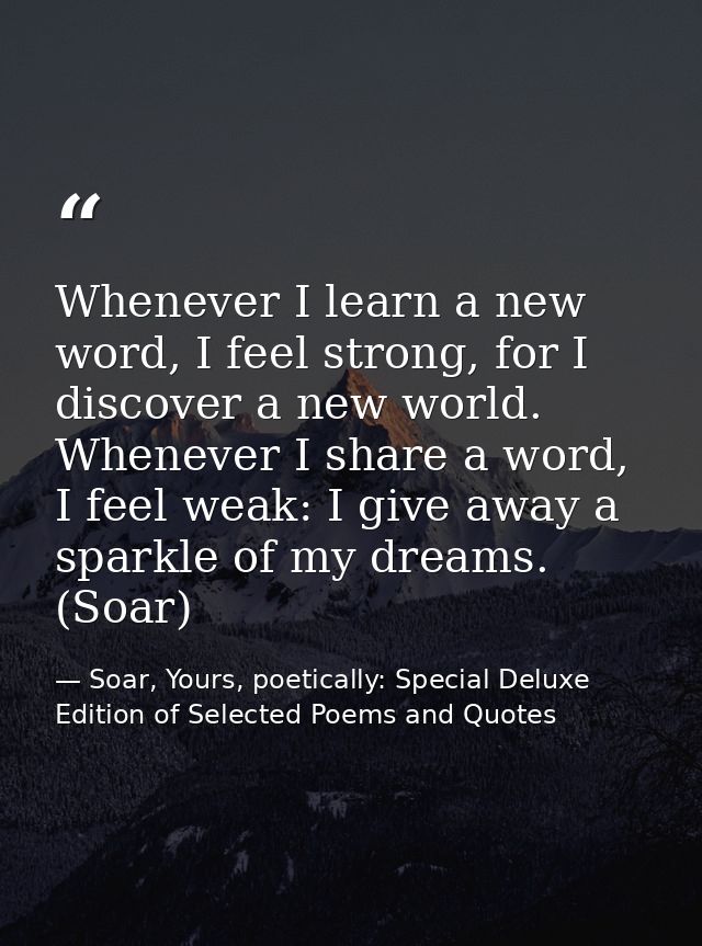 Whenever I learn a new word, I feel strong, for I discover a new world. Whenever I share a word, I feel weak: I give awa — Soar, Yours, poetically: Special Deluxe Edition of Selected Poems and Quotes