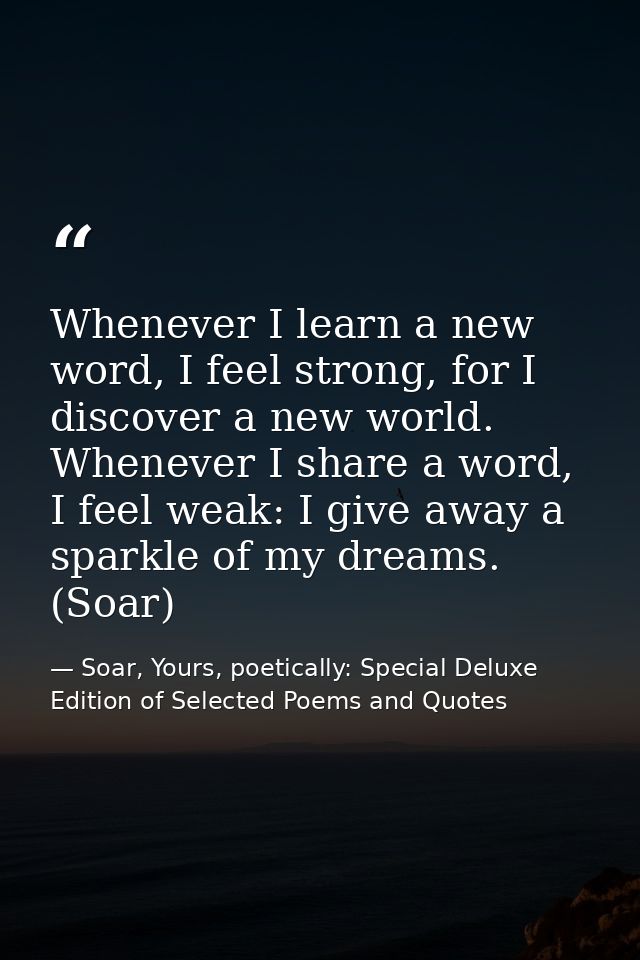 Whenever I learn a new word, I feel strong, for I discover a new world. Whenever I share a word, I feel weak: I give awa — Soar, Yours, poetically: Special Deluxe Edition of Selected Poems and Quotes