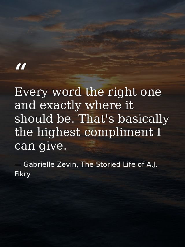 Every word the right one and exactly where it should be. That's basically the highest compliment I can give. — Gabrielle Zevin, The Storied Life of A.J. Fikry
