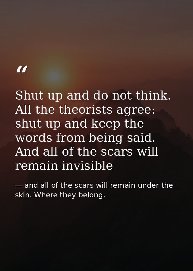 Shut up and do not think. All the theorists agree: shut up and keep the words from being said. And all of the scars will — and all of the scars will remain under the skin. Where they belong.