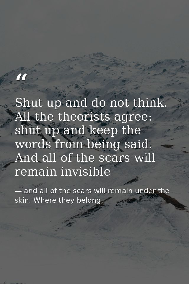 Shut up and do not think. All the theorists agree: shut up and keep the words from being said. And all of the scars will — and all of the scars will remain under the skin. Where they belong.