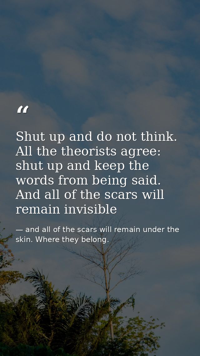 Shut up and do not think. All the theorists agree: shut up and keep the words from being said. And all of the scars will — and all of the scars will remain under the skin. Where they belong.