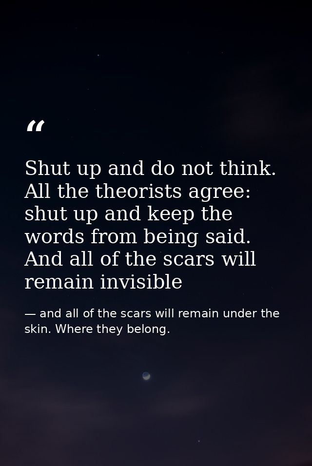 Shut up and do not think. All the theorists agree: shut up and keep the words from being said. And all of the scars will — and all of the scars will remain under the skin. Where they belong.
