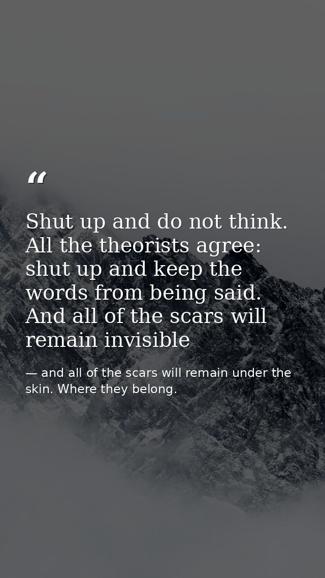 Shut up and do not think. All the theorists agree: shut up and keep the words from being said. And all of the scars will — and all of the scars will remain under the skin. Where they belong.