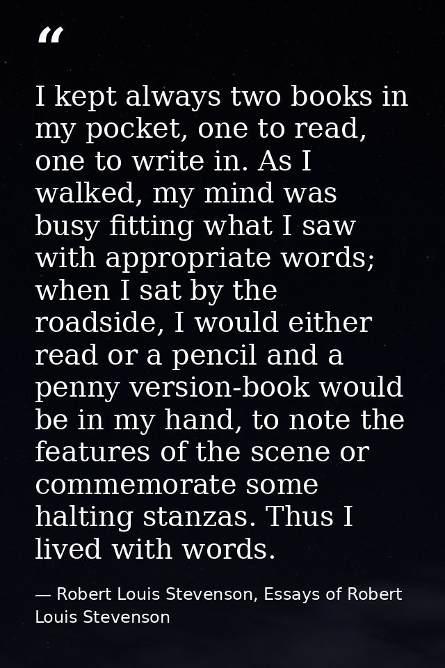 I kept always two books in my pocket, one to read, one to write in. As I walked, my mind was busy fitting what I saw wit — Robert Louis Stevenson, Essays of Robert Louis Stevenson