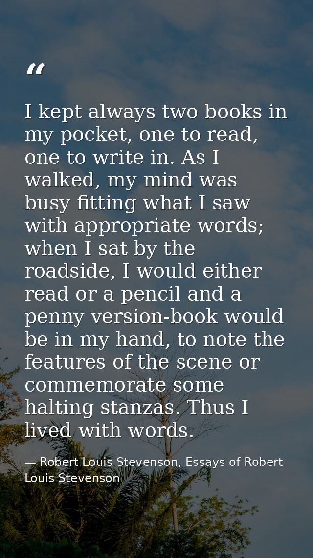 I kept always two books in my pocket, one to read, one to write in. As I walked, my mind was busy fitting what I saw wit — Robert Louis Stevenson, Essays of Robert Louis Stevenson