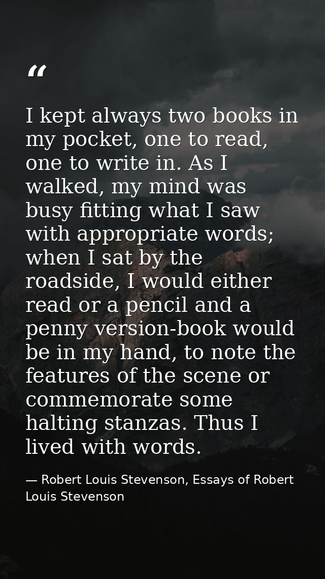I kept always two books in my pocket, one to read, one to write in. As I walked, my mind was busy fitting what I saw wit — Robert Louis Stevenson, Essays of Robert Louis Stevenson