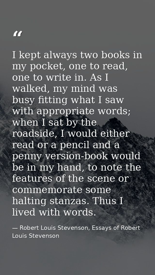 I kept always two books in my pocket, one to read, one to write in. As I walked, my mind was busy fitting what I saw wit — Robert Louis Stevenson, Essays of Robert Louis Stevenson