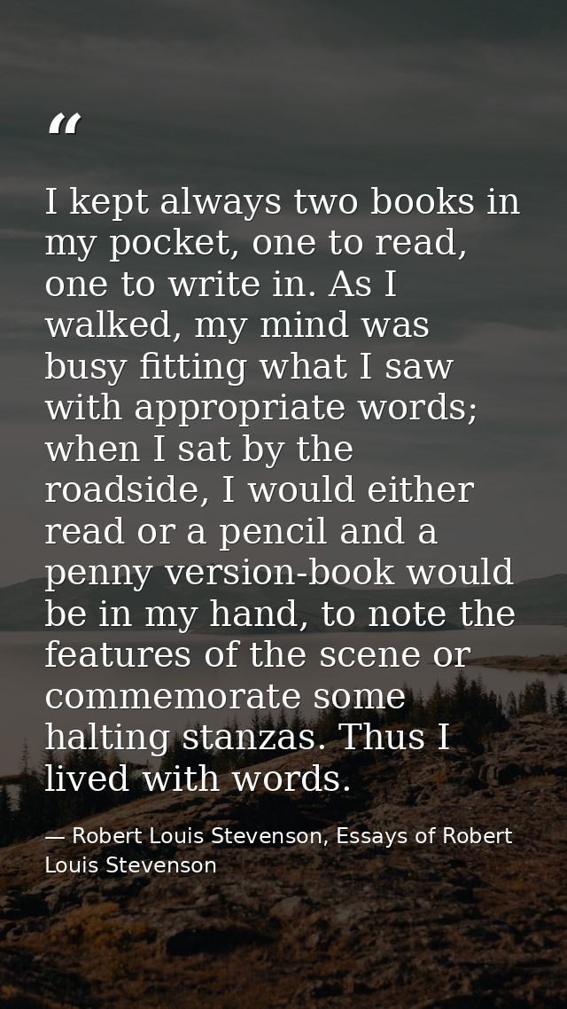 I kept always two books in my pocket, one to read, one to write in. As I walked, my mind was busy fitting what I saw wit — Robert Louis Stevenson, Essays of Robert Louis Stevenson