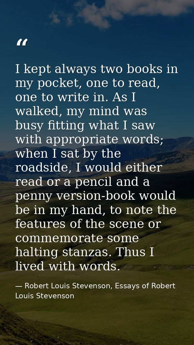 I kept always two books in my pocket, one to read, one to write in. As I walked, my mind was busy fitting what I saw wit — Robert Louis Stevenson, Essays of Robert Louis Stevenson