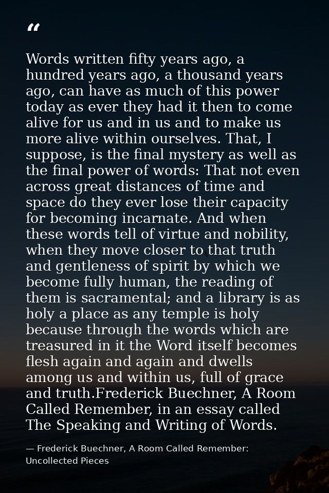 Words written fifty years ago, a hundred years ago, a thousand years ago, can have as much of this power today as ever t — Frederick Buechner, A Room Called Remember: Uncollected Pieces