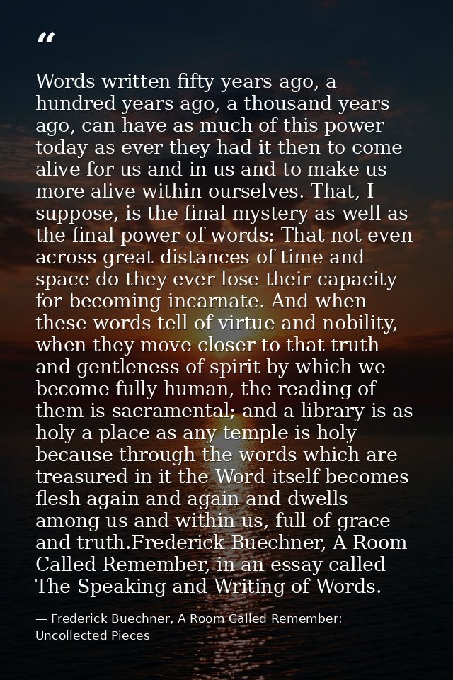 Words written fifty years ago, a hundred years ago, a thousand years ago, can have as much of this power today as ever t — Frederick Buechner, A Room Called Remember: Uncollected Pieces