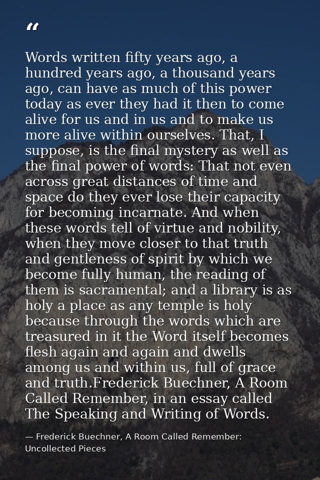 Words written fifty years ago, a hundred years ago, a thousand years ago, can have as much of this power today as ever t — Frederick Buechner, A Room Called Remember: Uncollected Pieces