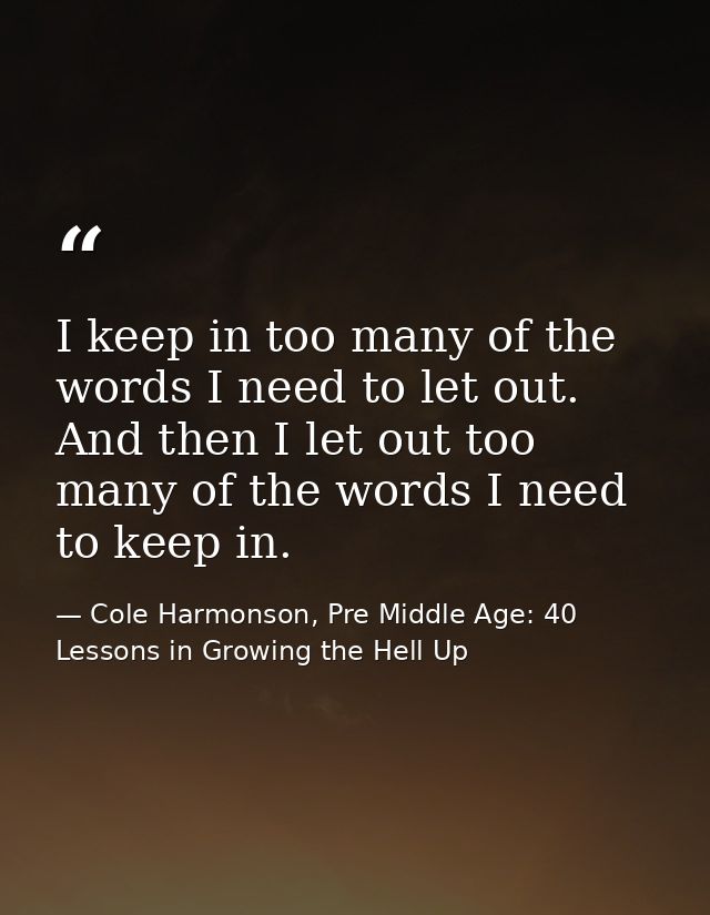 I keep in too many of the words I need to let out. And then I let out too many of the words I need to keep in. — Cole Harmonson, Pre Middle Age: 40 Lessons in Growing the Hell Up