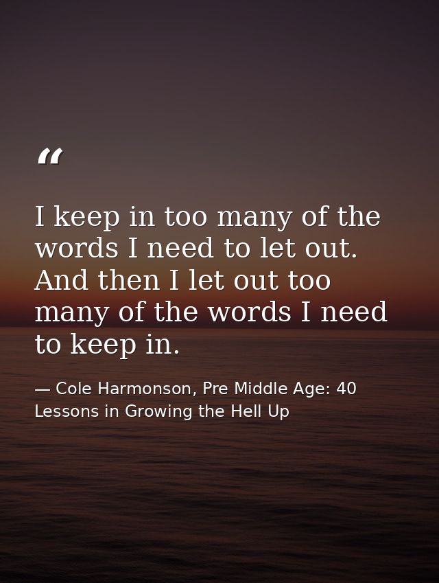 I keep in too many of the words I need to let out. And then I let out too many of the words I need to keep in. — Cole Harmonson, Pre Middle Age: 40 Lessons in Growing the Hell Up