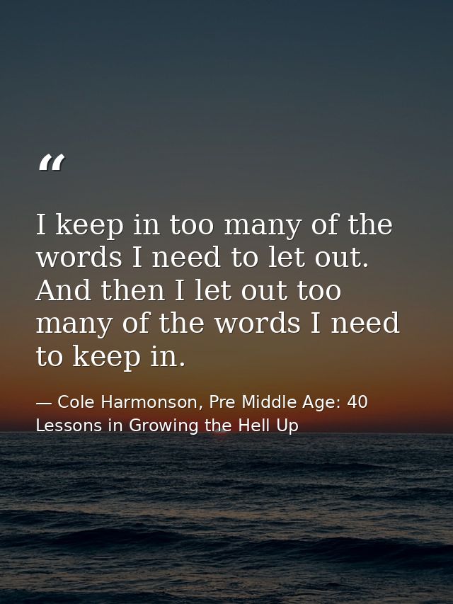 I keep in too many of the words I need to let out. And then I let out too many of the words I need to keep in. — Cole Harmonson, Pre Middle Age: 40 Lessons in Growing the Hell Up