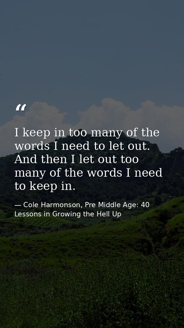 I keep in too many of the words I need to let out. And then I let out too many of the words I need to keep in. — Cole Harmonson, Pre Middle Age: 40 Lessons in Growing the Hell Up