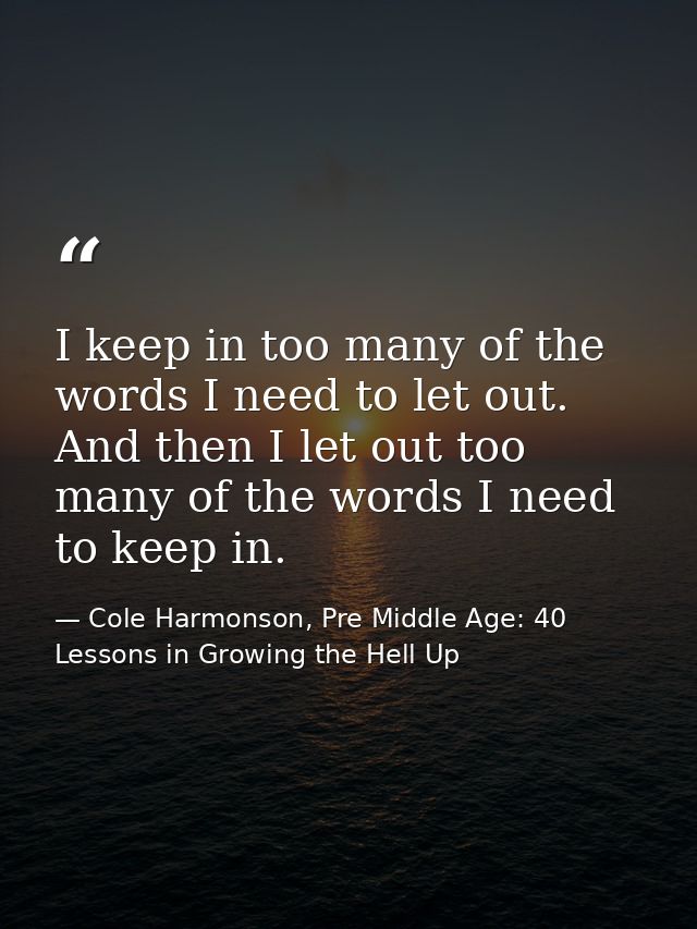 I keep in too many of the words I need to let out. And then I let out too many of the words I need to keep in. — Cole Harmonson, Pre Middle Age: 40 Lessons in Growing the Hell Up