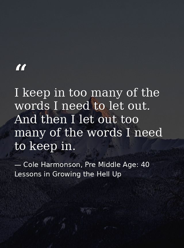 I keep in too many of the words I need to let out. And then I let out too many of the words I need to keep in. — Cole Harmonson, Pre Middle Age: 40 Lessons in Growing the Hell Up