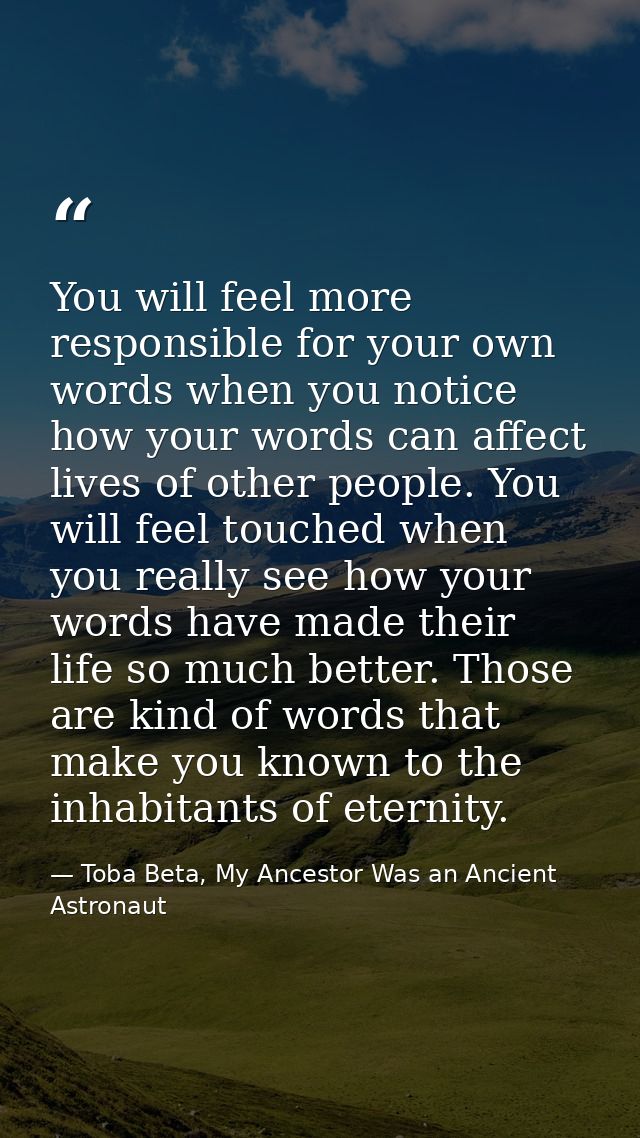 You will feel more responsible for your own words when you notice how your words can affect lives of other people. You w — Toba Beta, My Ancestor Was an Ancient Astronaut