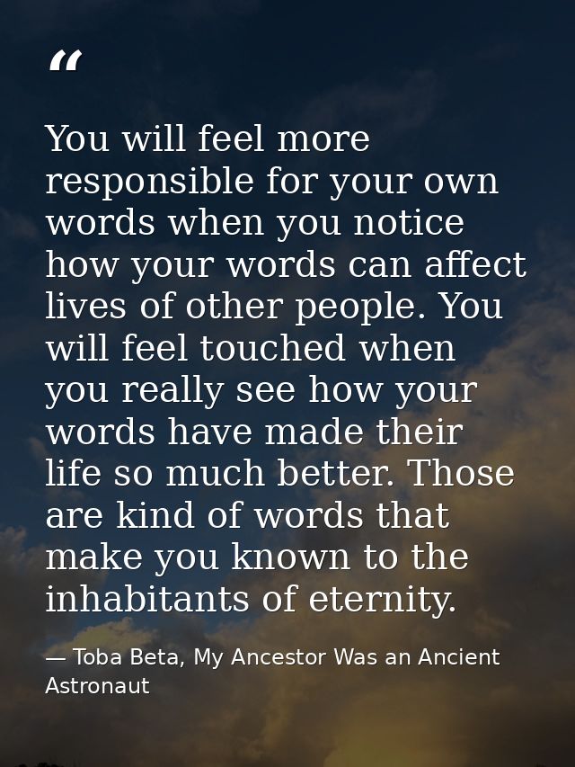 You will feel more responsible for your own words when you notice how your words can affect lives of other people. You w — Toba Beta, My Ancestor Was an Ancient Astronaut