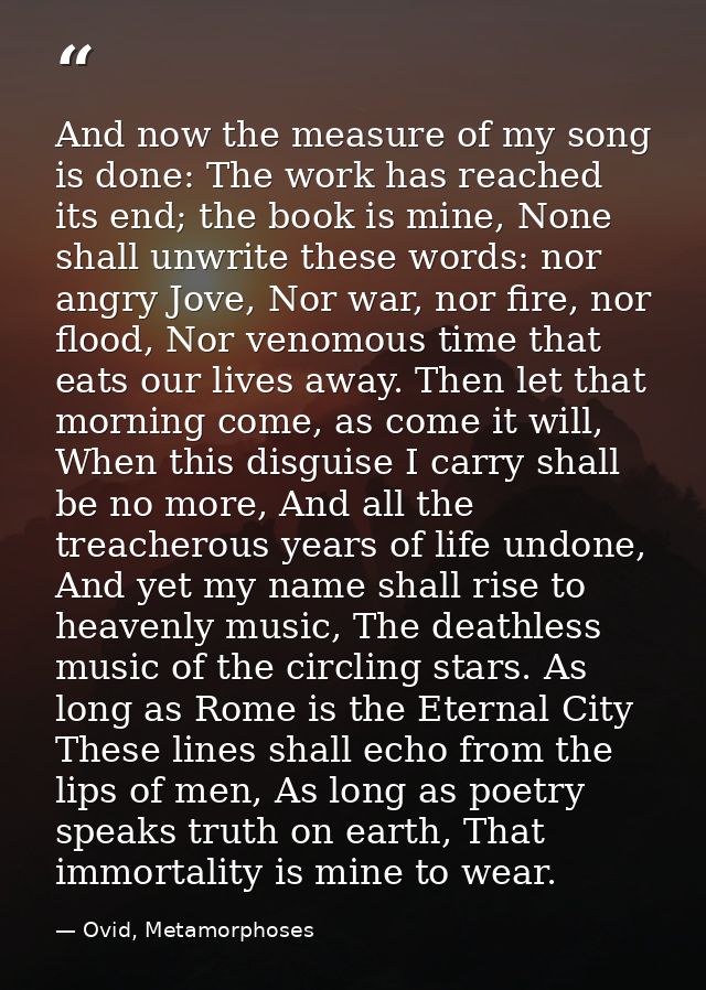 And now the measure of my song is done: The work has reached its end; the book is mine, None shall unwrite these words:  — Ovid, Metamorphoses
