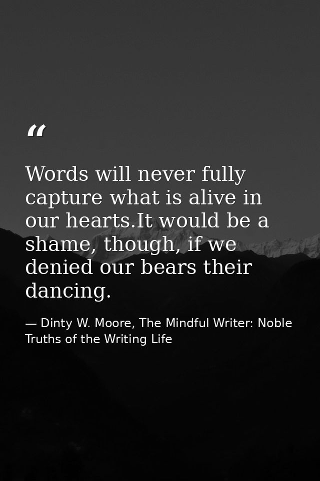 Words will never fully capture what is alive in our hearts.It would be a shame, though, if we denied our bears their dan — Dinty W. Moore, The Mindful Writer: Noble Truths of the Writing Life