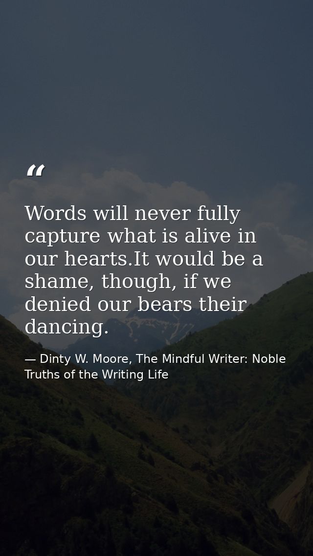Words will never fully capture what is alive in our hearts.It would be a shame, though, if we denied our bears their dan — Dinty W. Moore, The Mindful Writer: Noble Truths of the Writing Life