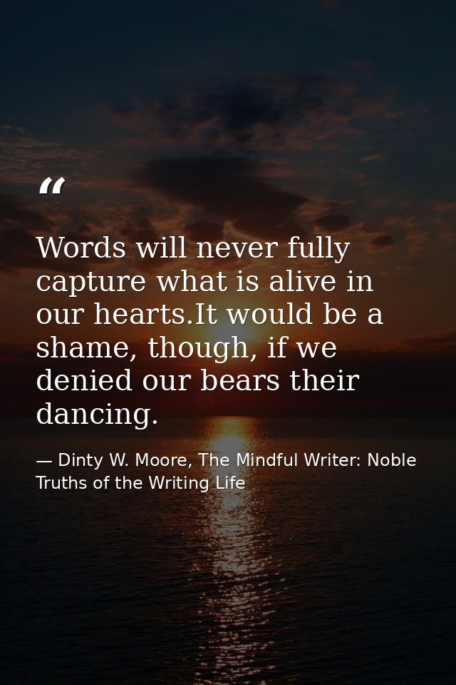 Words will never fully capture what is alive in our hearts.It would be a shame, though, if we denied our bears their dan — Dinty W. Moore, The Mindful Writer: Noble Truths of the Writing Life