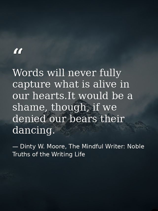 Words will never fully capture what is alive in our hearts.It would be a shame, though, if we denied our bears their dan — Dinty W. Moore, The Mindful Writer: Noble Truths of the Writing Life