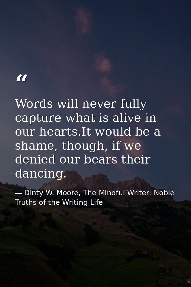 Words will never fully capture what is alive in our hearts.It would be a shame, though, if we denied our bears their dan — Dinty W. Moore, The Mindful Writer: Noble Truths of the Writing Life