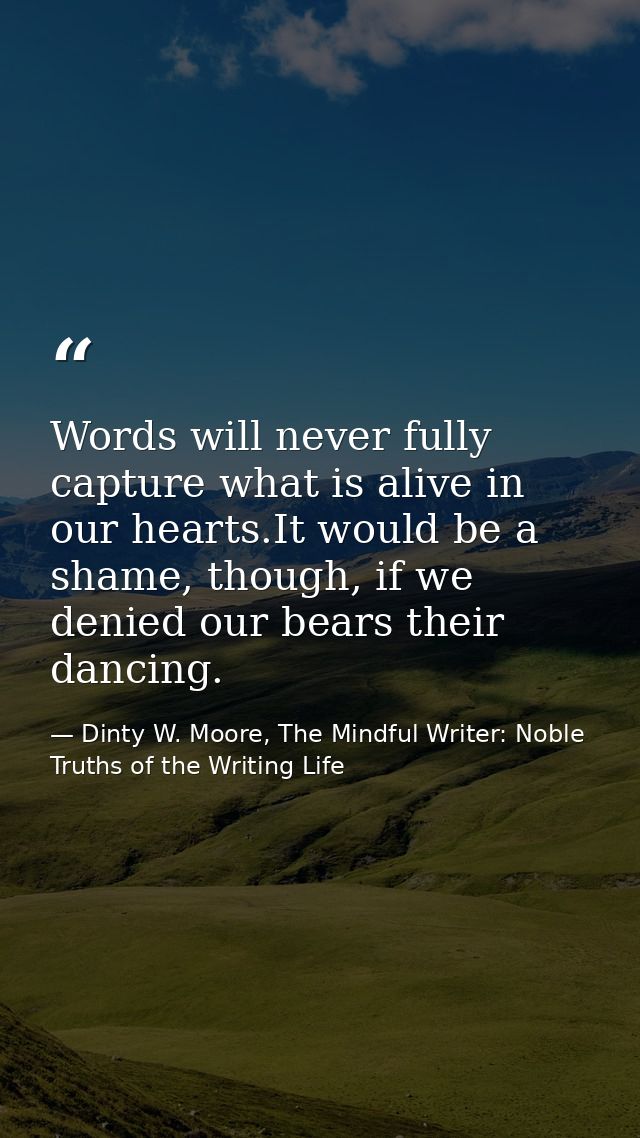 Words will never fully capture what is alive in our hearts.It would be a shame, though, if we denied our bears their dan — Dinty W. Moore, The Mindful Writer: Noble Truths of the Writing Life