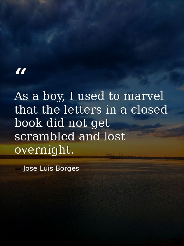 As a boy, I used to marvel that the letters in a closed book did not get scrambled and lost overnight. — Jose Luis Borges