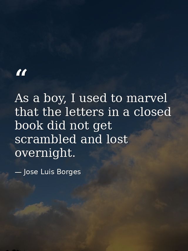 As a boy, I used to marvel that the letters in a closed book did not get scrambled and lost overnight. — Jose Luis Borges