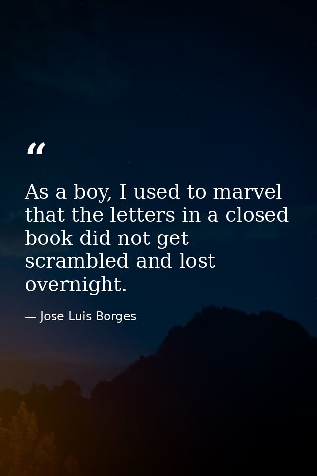 As a boy, I used to marvel that the letters in a closed book did not get scrambled and lost overnight. — Jose Luis Borges