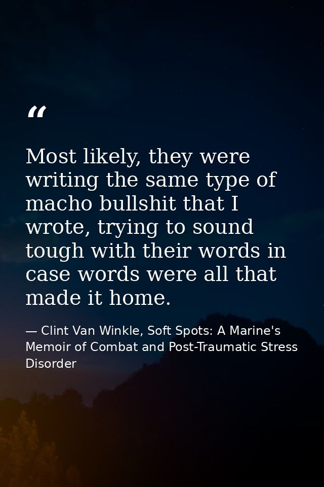 Most likely, they were writing the same type of macho bullshit that I wrote, trying to sound tough with their words in c — Clint Van Winkle, Soft Spots: A Marine's Memoir of Combat and Post-Traumatic Stress Disorder