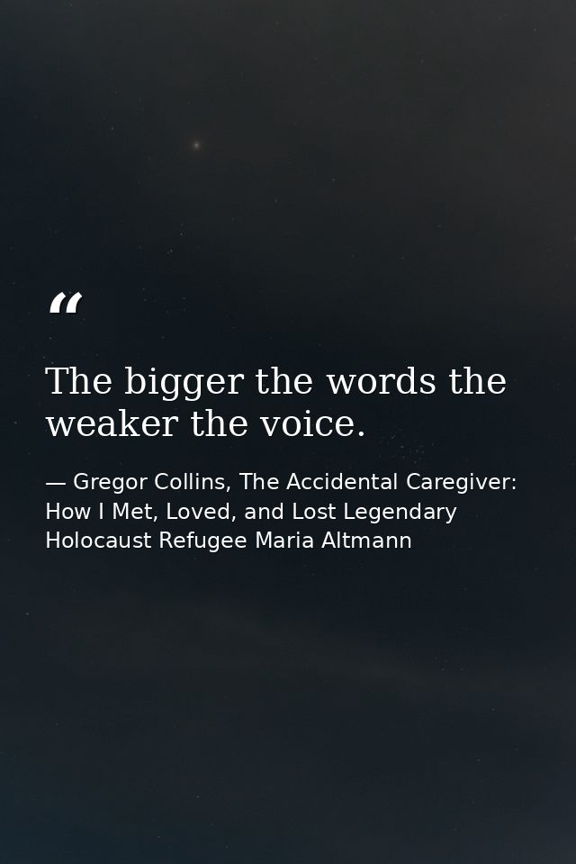 The bigger the words the weaker the voice. — Gregor Collins, The Accidental Caregiver: How I Met, Loved, and Lost Legendary Holocaust Refugee Maria Altmann