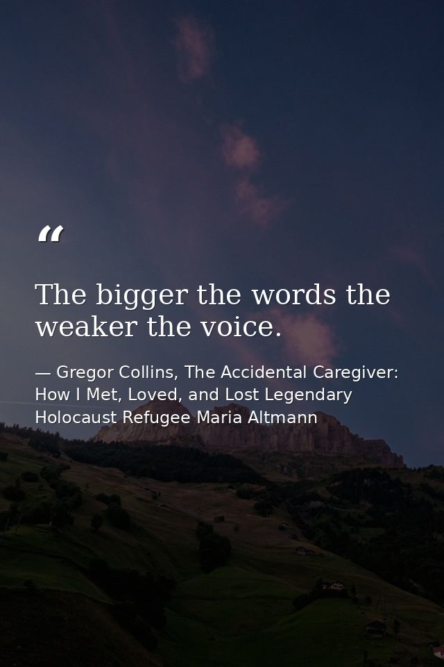 The bigger the words the weaker the voice. — Gregor Collins, The Accidental Caregiver: How I Met, Loved, and Lost Legendary Holocaust Refugee Maria Altmann