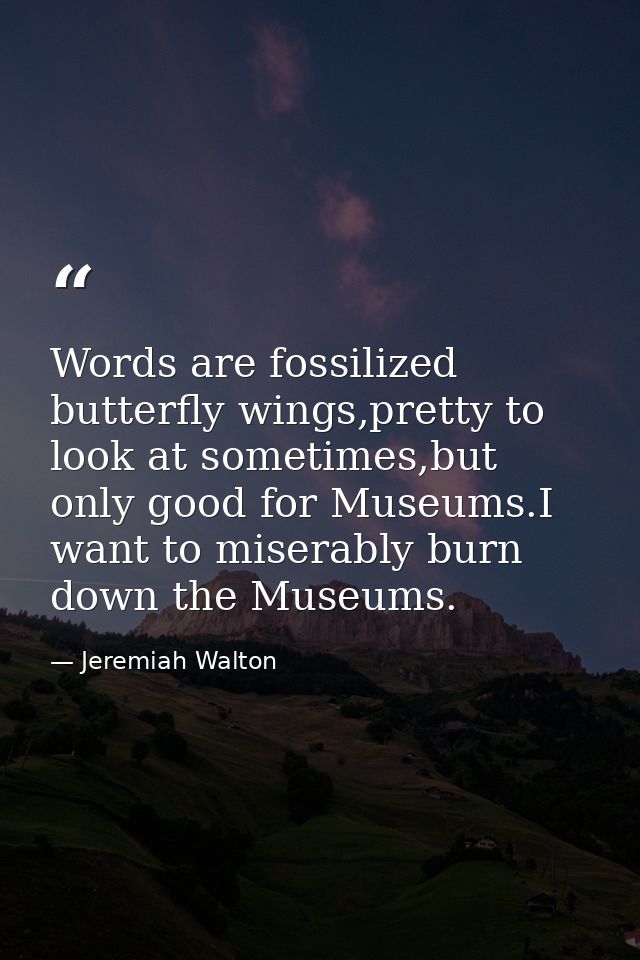 Words are fossilized butterfly wings,pretty to look at sometimes,but only good for Museums.I want to miserably burn down — Jeremiah Walton