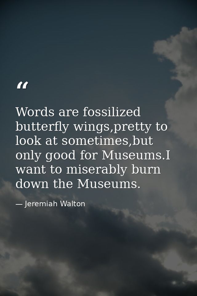 Words are fossilized butterfly wings,pretty to look at sometimes,but only good for Museums.I want to miserably burn down — Jeremiah Walton